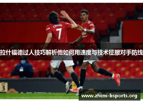 拉什福德过人技巧解析他如何用速度与技术征服对手防线 拉什福德过人技巧解析他如何用速度与技术征服对手防线