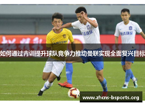 如何通过青训提升球队竞争力推动曼联实现全面复兴目标 如何通过青训提升球队竞争力推动曼联实现全面复兴目标