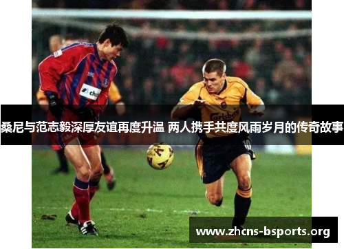 桑尼与范志毅深厚友谊再度升温 两人携手共度风雨岁月的传奇故事 桑尼与范志毅深厚友谊再度升温 两人携手共度风雨岁月的传奇故事